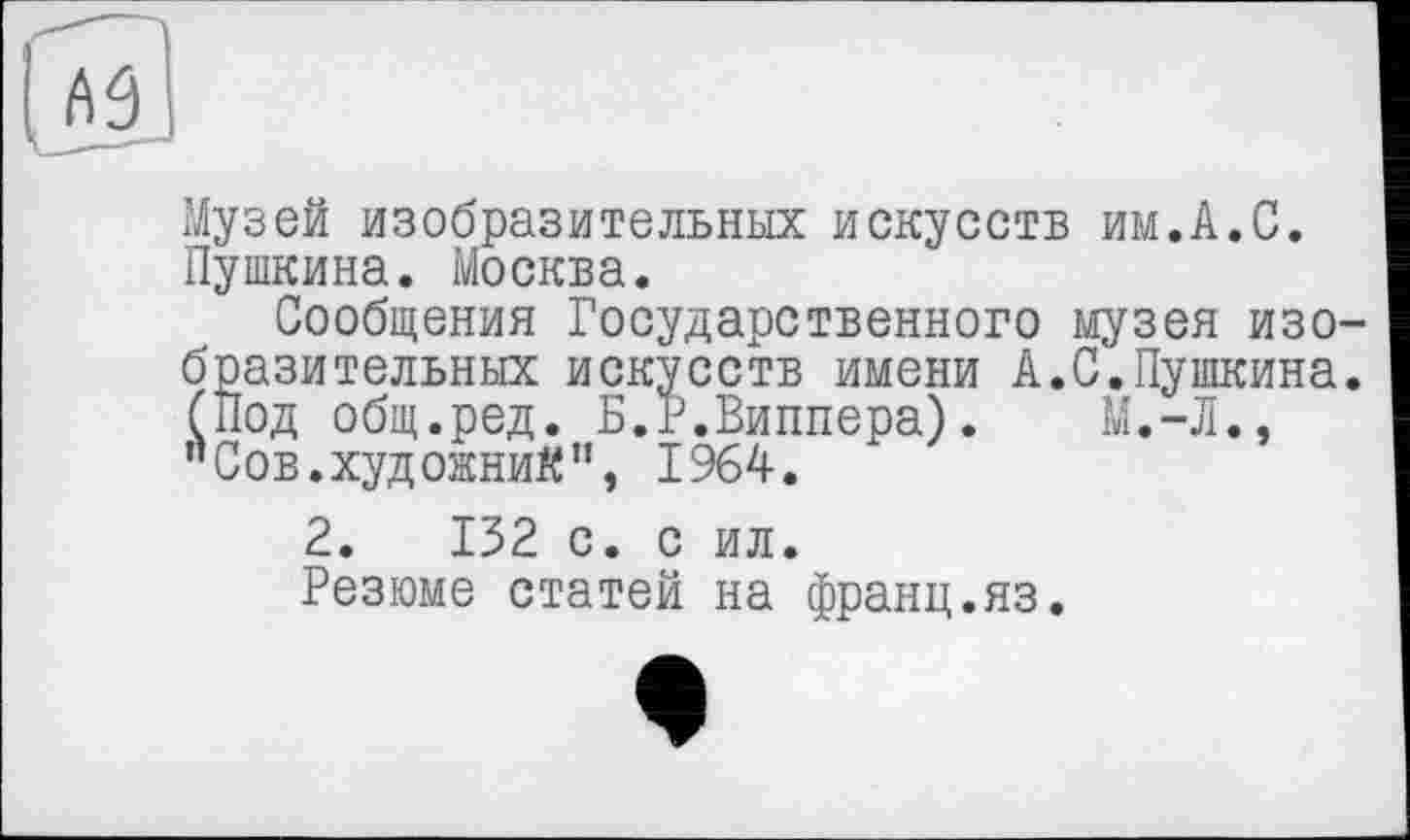 ﻿
Музей изобразительных искусств им.А.С. Пушкина. Москва.
Сообщения Государственного музея изобразительных искусств имени А.С.Пушкина. (Под общ.ред. Б.Р.Виппера).	М.-Л.,
’’Сов.художниК’1, 1964.
2.	132 с. с ил.
Резюме статей на франц.яз.